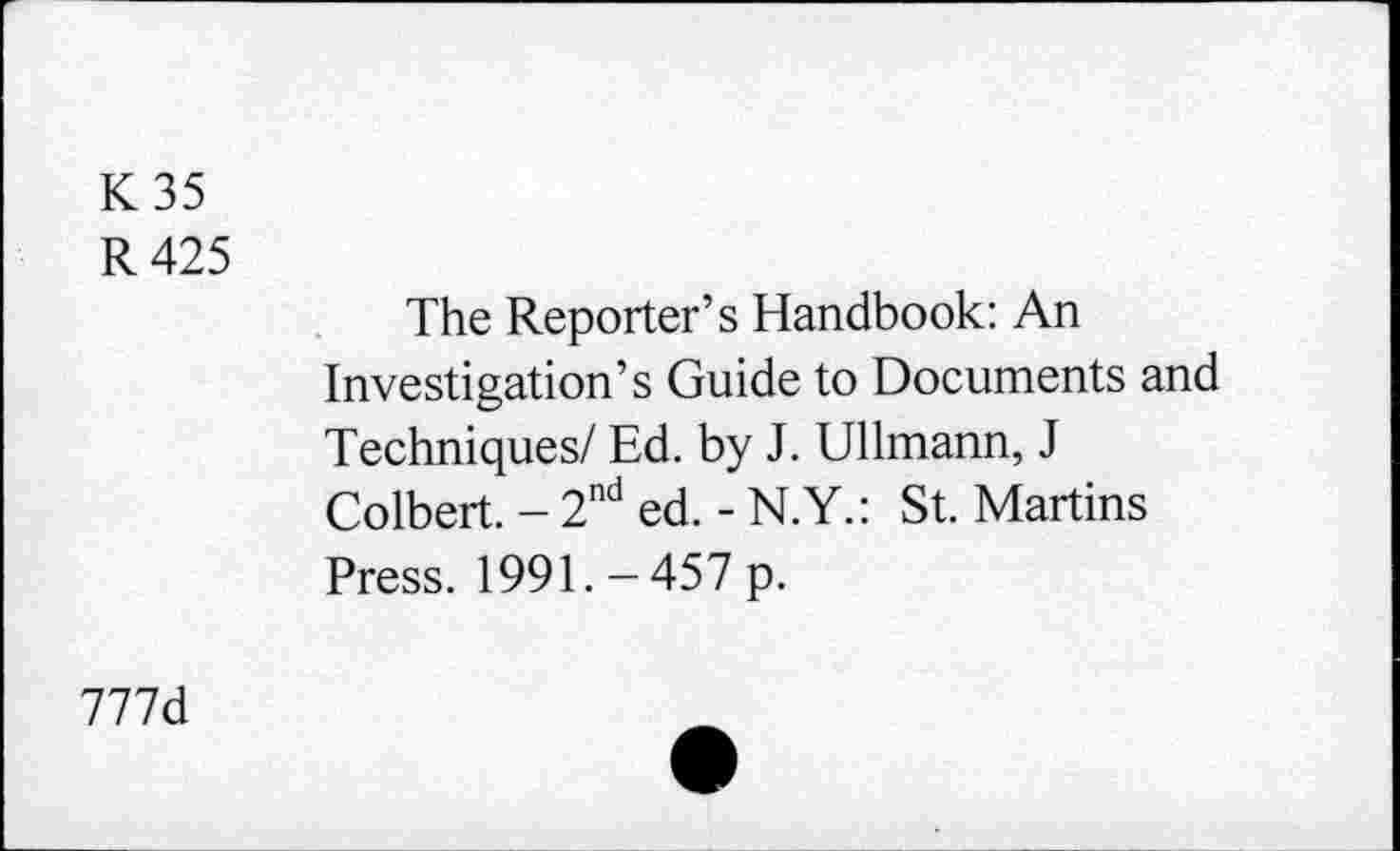 ﻿K 35
R 425
The Reporter’s Handbook: An Investigation’s Guide to Documents and Techniques/ Ed. by J. Ullmann, J Colbert. - 2nd ed. - N.Y.: St. Martins Press. 1991. - 457 p.
777d